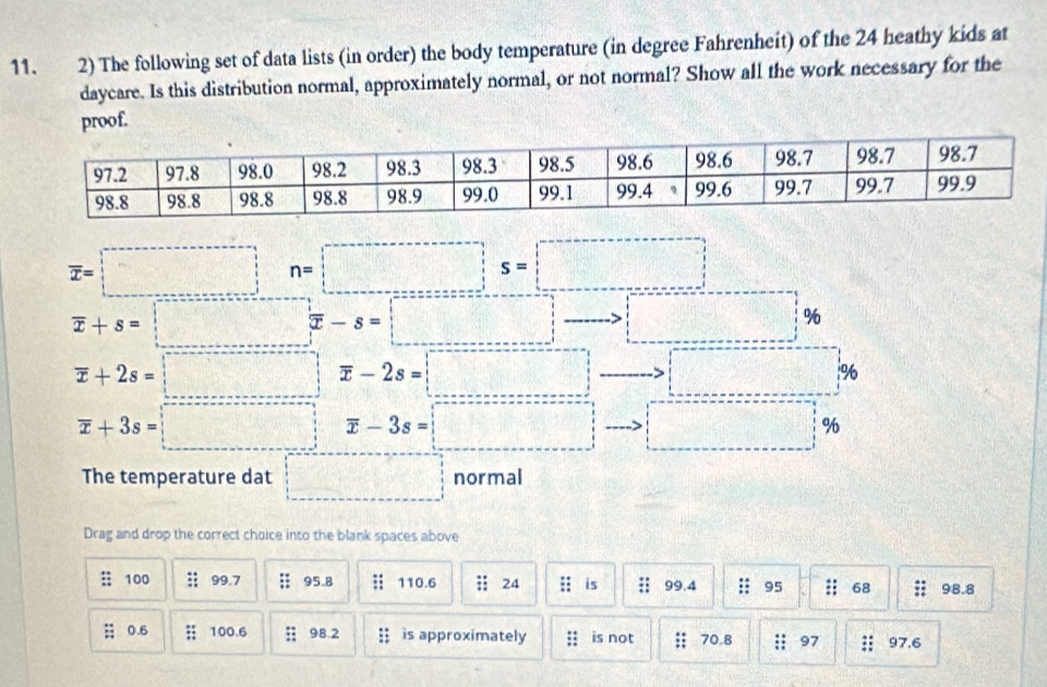 The following set of data lists (in order) the body temperature (in degree Fahrenheit) of the 24 heathy kids at 
daycare. Is this distribution normal, approximately normal, or not normal? Show all the work necessary for the 
proof.
overline x=□ n=□
overline x+s=□ %
overline x+2s=□ □ overline x-2s=□ _ >□ %
overline x+3s=□ overline x-3s=□ to □ %
The temperature dat □ normal 
Drag and drop the correct choice into the blank spaces above 
: 100;; 99.7 :: 95.8 110.6;; 24 :: is 99.4 :: 95 68 98.8; 0.6;; 100.6;; 98.2;; is approximately ;; is not ;; 70.8 :; 97 97.6