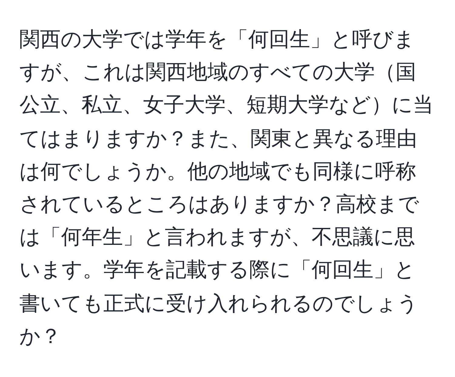 関西の大学では学年を「何回生」と呼びますが、これは関西地域のすべての大学国公立、私立、女子大学、短期大学などに当てはまりますか？また、関東と異なる理由は何でしょうか。他の地域でも同様に呼称されているところはありますか？高校までは「何年生」と言われますが、不思議に思います。学年を記載する際に「何回生」と書いても正式に受け入れられるのでしょうか？