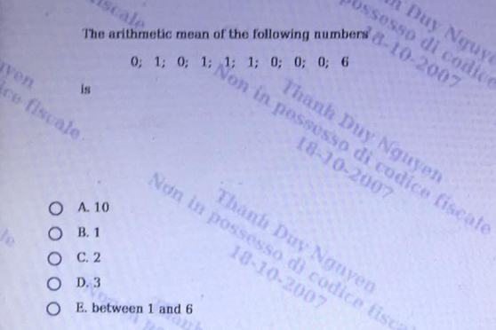 Duy Nguy
ossesso di co dio
The arithmetic mean of the following numbers 8 -10-2007
0; 1; 0; 1; 1; 1; 0; 0; 0; 6
ven
is
a on in pessesso di codice físca
hanh Duy Nguy
18-10-2007
A. 10
ce fiscale on in possesso dì codice tise
B. 1
hanh Duy Nguy
C. 2
18-10-2007
D. 3
E. between 1 and 6