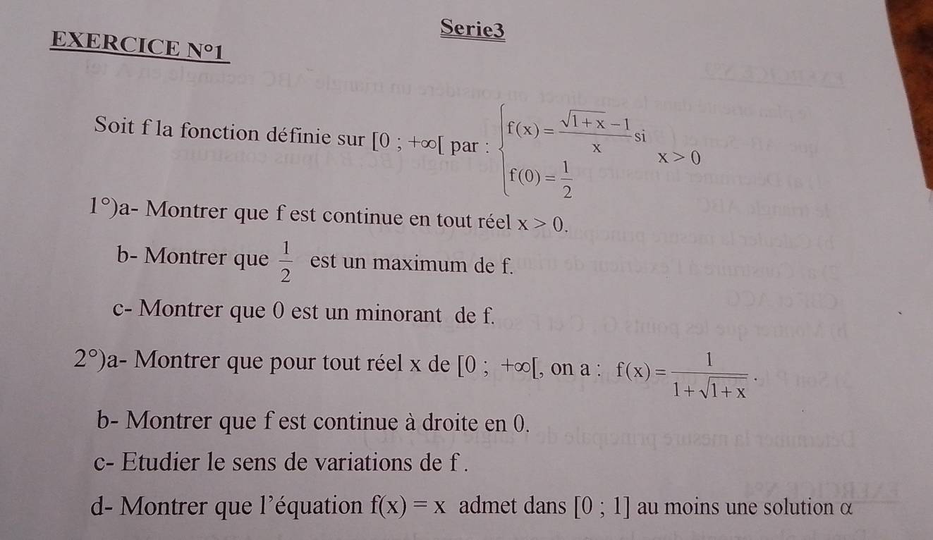 Serie3 
EXERCICE N° 1 
Soit f la fonction définie sur [0;+∈fty [ par : beginarrayl f(x)= (sqrt(1+x)-1)/x si f(0)= 1/2 endarray.  x>0
1°) a- Montrer que f est continue en tout réel x>0. 
b- Montrer que  1/2  est un maximum de f. 
c- Montrer que 0 est un minorant de f.
2°) a- Montrer que pour tout réel x de [0;+∈fty [ , on a : f(x)= 1/1+sqrt(1+x) . 
b- Montrer que f est continue à droite en 0. 
c- Etudier le sens de variations de f. 
d- Montrer que l'équation f(x)=x admet dans [0;1] au moins une solution α