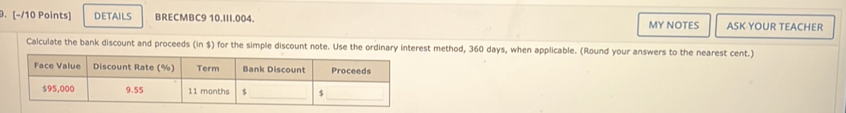 [−/10 Points] DETAILS BRECMBC9 10.III.004. MY NOTES ASK YOUR TEACHER 
Calculate the bank discount and proceeds (in $) for the simple disest method, 360 days, when applicable. (Round your answers to the nearest cent.)