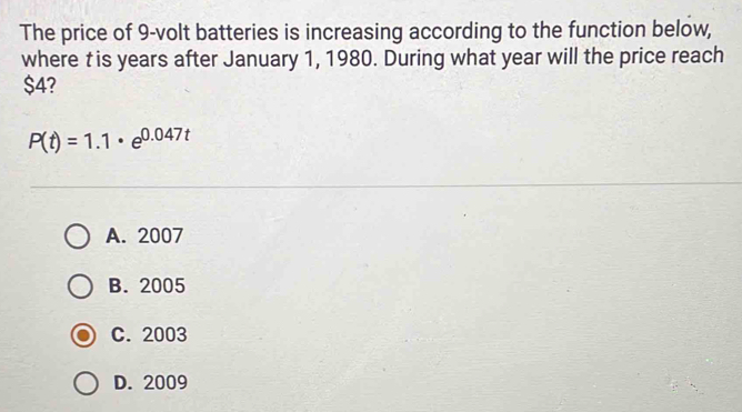 The price of 9-volt batteries is increasing according to the function below,
where †is years after January 1, 1980. During what year will the price reach
$4?
P(t)=1.1· e^(0.047t)
A. 2007
B. 2005
C. 2003
D. 2009