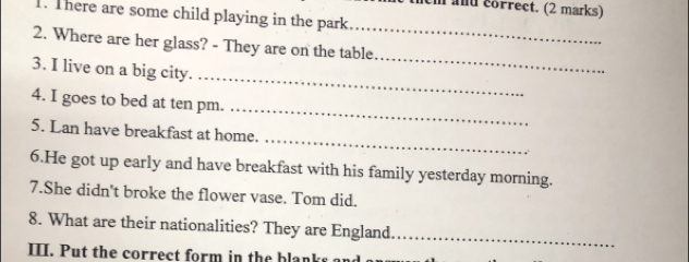 acm and correct. (2 marks) 
1. There are some child playing in the park 
_ 
_ 
2. Where are her glass? - They are on the table 
_ 
3. I live on a big city. 
_ 
4. I goes to bed at ten pm. 
_ 
5. Lan have breakfast at home. 
6.He got up early and have breakfast with his family yesterday morning. 
7.She didn't broke the flower vase. Tom did. 
8. What are their nationalities? They are England._ 
III. Put the correct form in the blanks