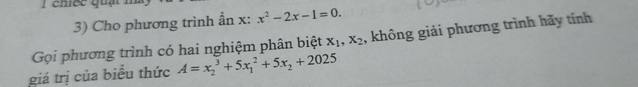 chiếc quạt
3) Cho phương trình ẫn x : x^2-2x-1=0. 
Gọi phương trình có hai nghiệm phân biệt X_1, X_2 , không giải phương trình hãy tính
giá trị của biểu thức A=x_2^(3+5x_1^2+5x_2)+2025