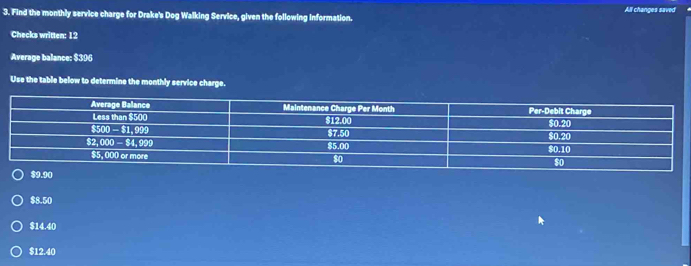 Find the monthly service charge for Drake's Dog Walking Service, given the following Information. All changes saved
Checks written: 12
Average balance: $396
Use the table below to determine the monthly service charge.
$8.50
$14.40
$12.40