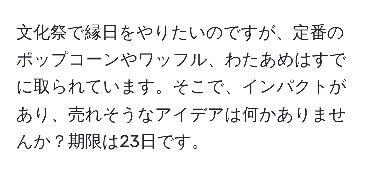 文化祭で縁日をやりたいのですが、定番のポップコーンやワッフル、わたあめはすでに取られています。そこで、インパクトがあり、売れそうなアイデアは何かありませんか？期限は23日です。