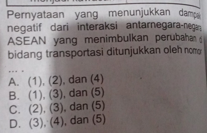 Pernyataan yang menunjukkan dampak
negatif dari interaksi antarnegara-negara
ASEAN yang menimbulkan perubahan 
bidang transportasi ditunjukkan oleh nomor
. . .
A. (1),(2) , dan (4)
B. (1),(3) , dan (5)
C. (2),(3) , dar (5)
D. (3),(4) ,dan(5)