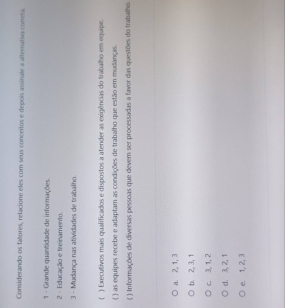 Considerando os fatores, relacione eles com seus conceitos e depois assinale a alternativa correta.
1 - Grande quantidade de informações.
2 - Educação e treinamento.
3 - Mudança nas atividades de trabalho.
( ) Executivos mais qualificados e dispostos a atender as exigências do trabalho em equipe.
( ) as equipes recebe e adaptam as condições de trabalho que estão em mudanças.
( ) Informações de diversas pessoas que devem ser processadas a favor das questões do trabalho.
a. 2, 1, 3
b. 2, 3, 1
c. 3, 1, 2
d. 3, 2, 1
e. 1, 2, 3