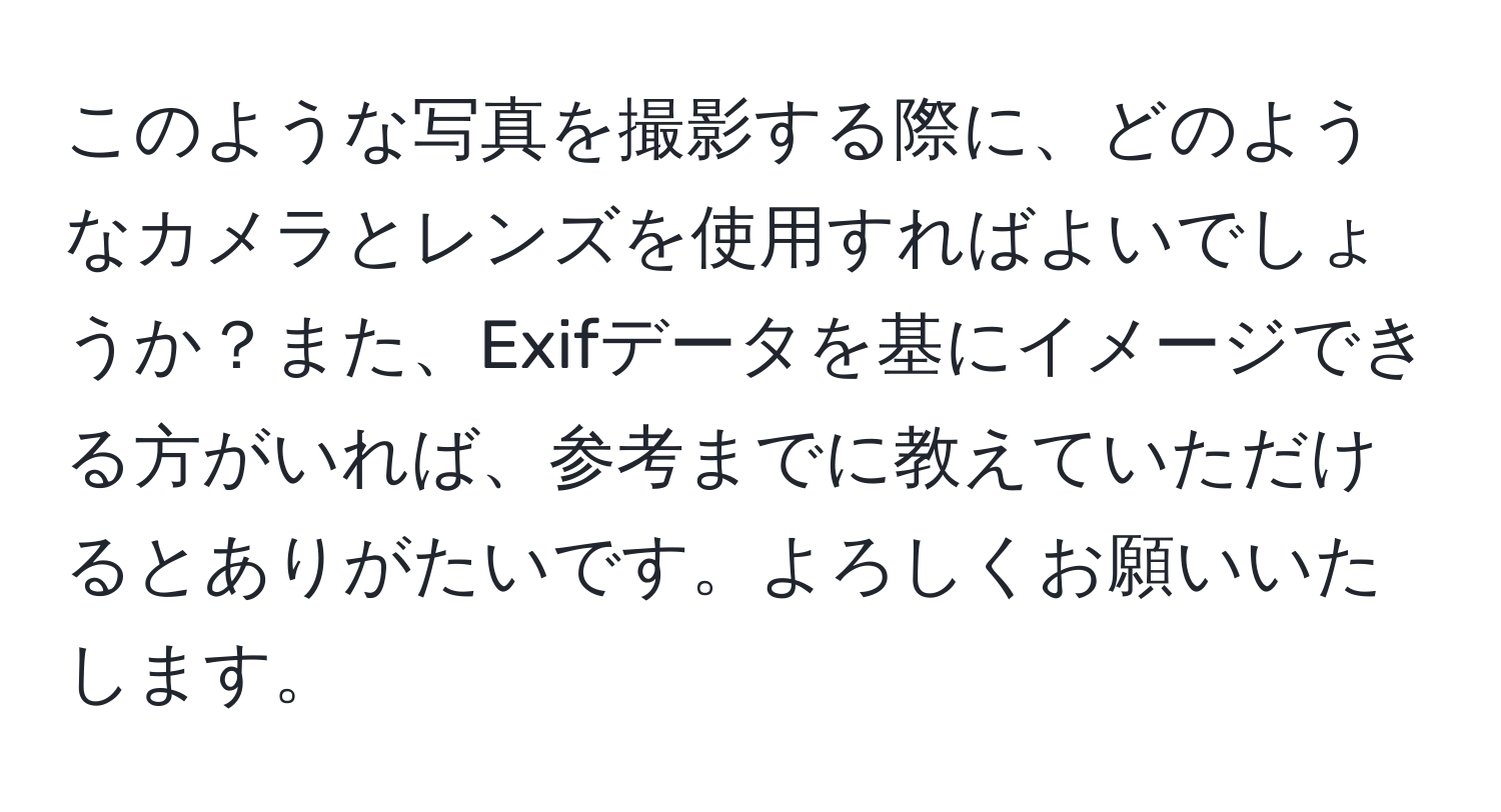 このような写真を撮影する際に、どのようなカメラとレンズを使用すればよいでしょうか？また、Exifデータを基にイメージできる方がいれば、参考までに教えていただけるとありがたいです。よろしくお願いいたします。