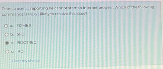 Peter, a user, is reporting he cannot start an Internet browser. Which of the following
commands is MOST likely to resolve this issue?
a. FIXMBR
b. SFC
c. BOOTREC
d. RD
Clear my choice