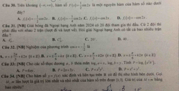 Câu 30, Trên khoáng (-∈fty ,+∈fty ) , hàm số F'(x)= 1/2 sin 2x là một nguyên hàm của hàm số nào đưới
dây ?
A. f_1(x)=- 1/2 cos 2x B. f_4(x)=- 1/4 cos 2x .C. f_0(x)=cos 2x, D. f_1(x)=-cos 2x.
Câu 31. [NB] Giải bóng đá Ngoại hạng Anh năm 2024 có 20 đội tham gia thi đầu. Cứ 2 đội thì
phải đầu với nhau 2 trận (lượt đi và lượt về). Hỏi giải Ngoại hạng Anh có tắt cá bao nhiêu trận
đầu ? D. 40 ,
B.
A. 4 1/20 . C_(20)^1, C. 20! .
Câu 32. [NB] Nghiệm của phương trình cos x=- 1/2  là
A. x=±  2π /3 +k2π (k∈ Z) .B. x=±  π /6 +kπ (k∈ Z). C. x=±  π /3 +k2π (k∈ Z) .D. x=±  π /6 +k2π (k∈ Z)
Cầu 33; [NB] Cho các số thực dương #, δ thỏa mãn log _2a=x,log _2b=y. Tinh P=log _2(a^2b^3),
A. P=6xy. B. P=2x+3y. C. P=x^2y^3. D. P=x^2+y^3.
Câu 34, [NB] Cho hàm số y=f(x) xác định và liên tục trên R có đồ thị như hình bên dưới. Gọi
Mộ m lần lượt là giá trị lớn nhất và nhỏ nhất của hàm số trên đoạn [1,3] Giá trị của M+m bằng
bao nhiêu?