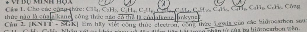 Vị dụ Minh họa 
A 
Câu 1. Cho các cộng thức: CH₄. C_2H_2, C_2H_4, C_2H_6, C C_4H_4, C_4H_10, C_4H_6, C_4H_8, C_5H_8, C_6H_6. Công 
thức nào là của alkane, công thức nào có thể là của alkene, ankyne? 
Câu 2. [KNTT - SGK] Em hãy viết công thức electron, công thức Lewis của các hidrocarbon saus 
t trong phân tử của ba hidrocarbon trên.