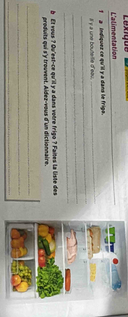 Lexique 
L'alimentation 
_ 
1 a Indiquez ce qu'il y a dans le frigo. 
_ 
Il y a une bouteille d'eau, 
_ 
_ 
b Et vous ? Qu’est-ce qu'il y a dans votre frigo ? Faites la liste des 
produits qui s’y trouvent. Aidez-vous d’un dictionnaire. 
_ 
_ 
_