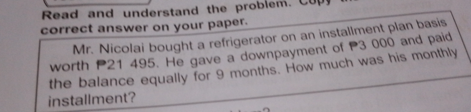 Read and understand the problem. Copy 
correct answer on your paper. 
Mr. Nicolai bought a refrigerator on an installment plan basis 
worth P21 495. He gave a downpayment of P3 000 and paid 
the balance equally for 9 months. How much was his monthly 
installment?