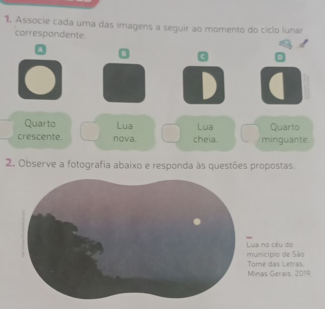 Associe cada uma das imagens a seguir ao momento do ciclo lunar
correspondente.
Q
D
D a
Quarto Lua Lua Quarto
crescente. nova. cheia. minguante.
2. Observe a fotografia abaixo e responda às questões propostas.
ua no céu do
unicípio de São
omé das Letras.
inas Gerais, 2019