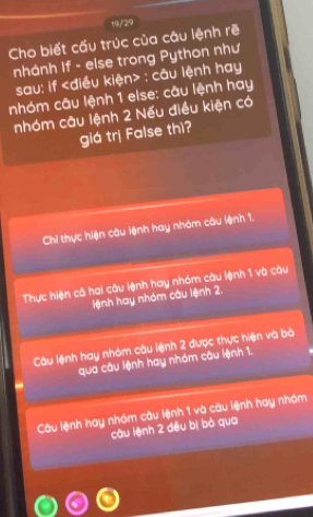 19/29
Cho biết cấu trúc của câu lệnh rẽ
nhánh If - else trong Python như
sau: if : câu lệnh hay
nhóm câu lệnh 1 else: câu lệnh hay
nhóm câu lệnh 2 Nếu điều kiện có
giá trị False thì?
Chi thực hiện câu lệnh hay nhóm câu lệnh 1.
Thực hiện cả hai câu lệnh hay nhóm câu lệnh 1 và câu
lệnh hay nhóm câu lệnh 2,
Câu lệnh hay nhóm cầu lệnh 2 được thực hiện và bà
qua câu lệnh hay nhóm câu lệnh 1.
Câu lệnh hay nhóm câu lệnh 1 và câu lệnh hay nhóm
câu lệnh 2 đều bị bỏ qua