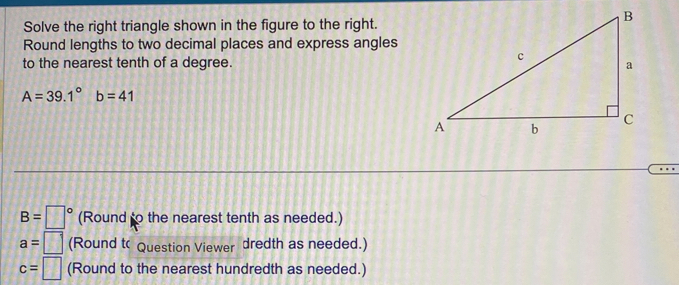 Solve the right triangle shown in the figure to the right. 
Round lengths to two decimal places and express angles 
to the nearest tenth of a degree.
A=39.1°b=41
B=□° (Round to the nearest tenth as needed.)
a=□ (Round t Question Viewer dredth as needed.)
c=□ (Round to the nearest hundredth as needed.)