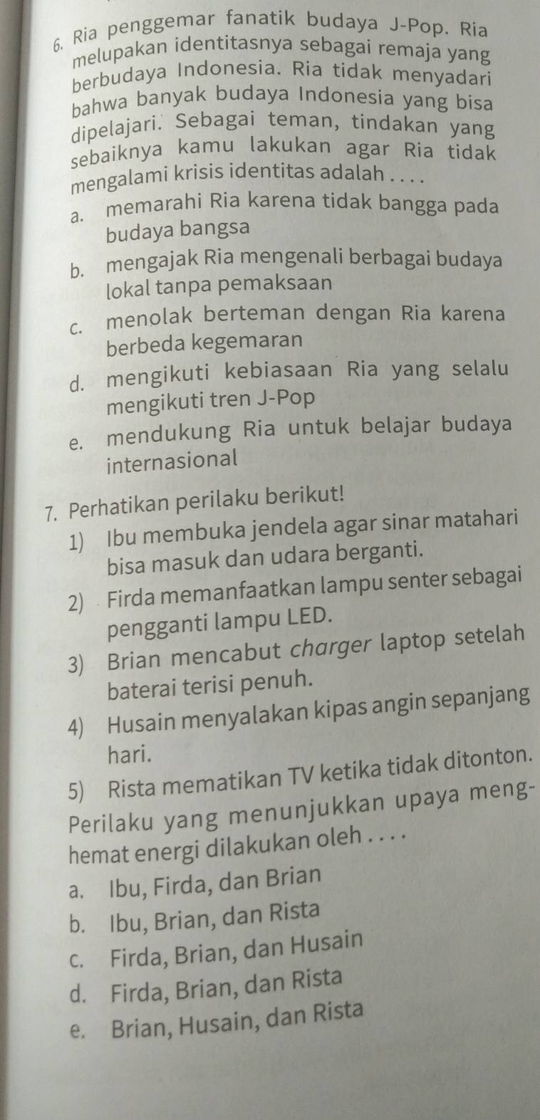 Ria penggemar fanatik budaya J-Pop. Ria
melupakan identitasnya sebagai remaja yang
berbudaya Indonesia. Ria tidak menyadari
bahwa banyak budaya Indonesia yang bisa
dipelajari. Sebagai teman, tindakan yang
sebaiknya kamu lakukan agar Ria tidak
mengalami krisis identitas adalah . . . .
a. memarahi Ria karena tidak bangga pada
budaya bangsa
b. mengajak Ria mengenali berbagai budaya
lokal tanpa pemaksaan
c. menolak berteman dengan Ria karena
berbeda kegemaran
d. mengikuti kebiasaan Ria yang selalu
mengikuti tren J-Pop
e. mendukung Ria untuk belajar budaya
internasional
7. Perhatikan perilaku berikut!
1) Ibu membuka jendela agar sinar matahari
bisa masuk dan udara berganti.
2) Firda memanfaatkan lampu senter sebagai
pengganti lampu LED.
3) Brian mencabut charger laptop setelah
baterai terisi penuh.
4) Husain menyalakan kipas angin sepanjang
hari.
5) Rista mematikan TV ketika tidak ditonton.
Perilaku yang menunjukkan upaya meng-
hemat energi dilakukan oleh . . . .
a. Ibu, Firda, dan Brian
b. Ibu, Brian, dan Rista
c. Firda, Brian, dan Husain
d. Firda, Brian, dan Rista
e. Brian, Husain, dan Rista