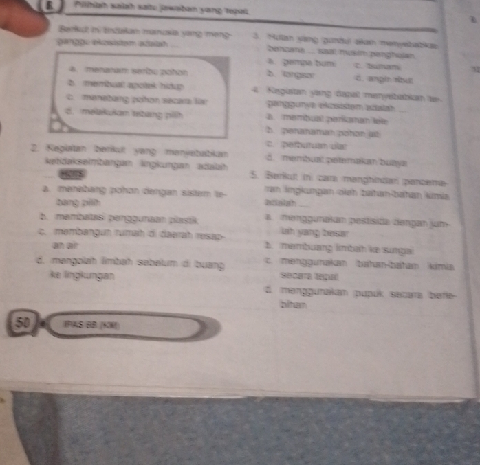 Pilhiah salah sate jawaban yong repat
Berkult in tndakan manosia yang meng 3. Hutan yang gunäul akan menyebabkan
gargge ekasisten asaiah bançana .... saal musin penghujan.
a. gempa bum C. tsumam
a. menaram serbu pañan b. langsor d. angín nu
b. membuall apotek hidup 4. Registan yang dapat manysbabikan te
c. manebang pohan secara lar ganggunya ekosistem adiatah
d. melakukan tebang pilh a. membual perkanan léte_
b. peranaman pohen jat
c. perbutuan vlar
2. Kegiatan İberkuít yang menyebabikan d. membual petemakan buaya
ketidakseimbangan lingkungan adaah 5. Barikut in cara manghindar pancena
?”2
ran İngkungan oieh bahan-bahan kimia
a. menəbang pohɑn dəngan sistam te- adatah_
bang pillh
b. məmbatasi penggunaan plastik a. manggunakan pestisida dengan jum-
lah yang besar
c. membangun rumah di daərah rəsap- b. membuang limbah ke sunga
an air
d. mangolah lmbah sebelum di buang c. manggunakan bahan-bahan kimia
ke lingkungan seca a lapa
d. manggunakan pupúk secara befe
bihan
50 IPAS BB (KW)