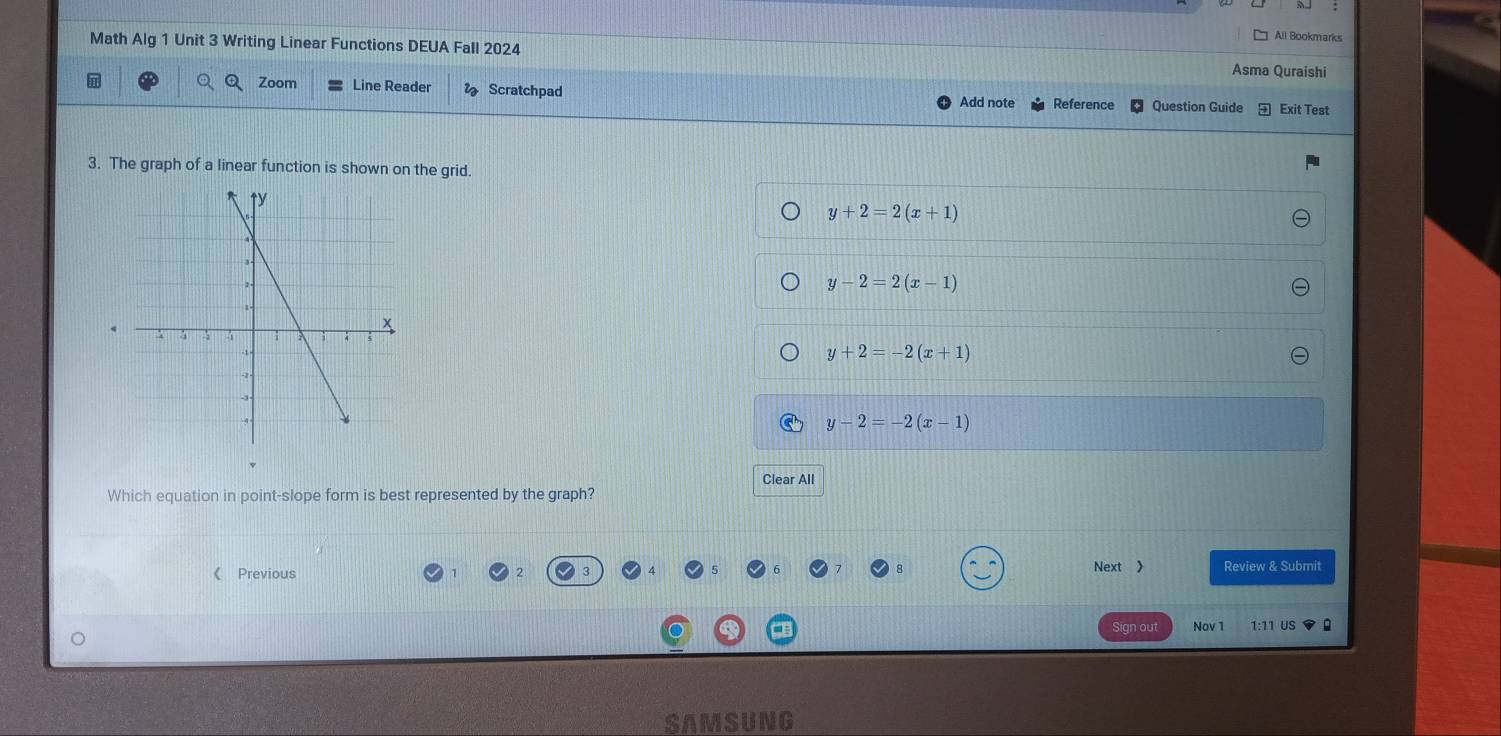 All Bookmarks
Math Alg 1 Unit 3 Writing Linear Functions DEUA Fall 2024 Asma Quraishi
Zoom Line Reader Scratchpad Add note Reference Question Guide Exit Test
3. The graph of a linear function is shown on the grid.
y+2=2(x+1)
y-2=2(x-1)
y+2=-2(x+1)
y-2=-2(x-1)
Clear All
Which equation in point-slope form is best represented by the graph?
《 Previous Next 》 Review & Submit
ign out Nov 1 1:11 US
SAMSUNG