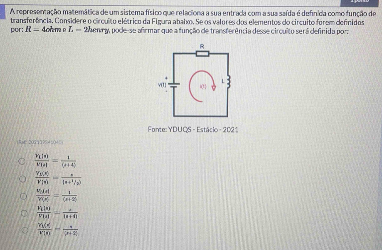 A representação matemática de um sistema físico que relaciona a sua entrada com a sua saída é defnida como função de
transferência. Considere o circuito elétrico da Figura abaixo. Se os valores dos elementos do circuito forem defnidos
por: R=4ohr ne L= 2henry, pode-se afirmar que a função de transferência desse circuito será definida por:
Fonte: YDUQS - Estácio - 2021
(Ref: 202109341040)
frac V_L(s)V(s)= 1/(s+4) 
frac V_L(s)V(s)=frac s(s+^1/_2)
frac V_L(s)V(s)= 1/(s+2) 
frac V_L(s)V(s)= s/(s+4) 
frac V_L(s)V(s)= s/(s+2) 