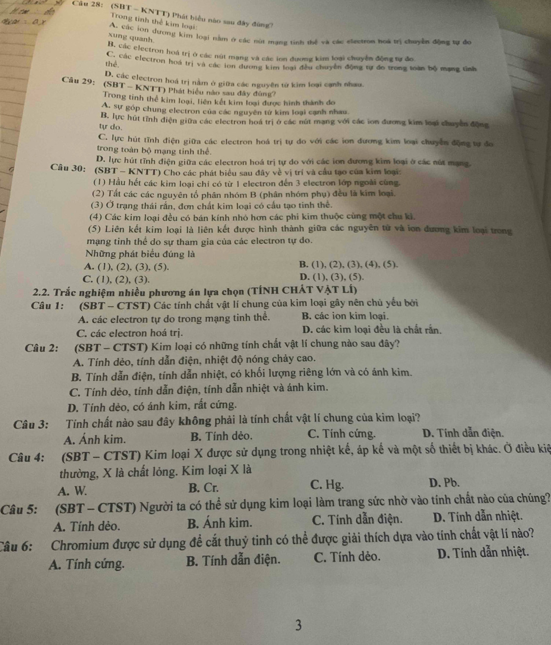 (SBT - KNTT) Phát biểu nào sau đây đứng?
Trong tỉnh thể kim loại:
A. các ion dương kim loại nằm ở các nút mạng tinh thể và các electron hoà trị chuyển động tự đo
xung quanh.
B. các electron hoá trị ở các nút mạng và các ion đương kim loại chuyển động tự đo
thể. C. các electron hoá trị và các ion dương kim loại đều chuyển động tự đo trong toàn bộ mạng tỉnh
D. các electron hoá trị nằm ở giữa các nguyên từ kim loại cạnh nhau
Câu 29: (SBT - KNTT) Phát biểu nào sau đây đứng?
Trong tinh thể kim loại, liên kết kim loại được hình thành đo
A. sự góp chung electron của các nguyên tứ kim loại cạnh nhau
B. lực hút tĩnh điện giữa các electron hoá trị ở các nút mạng với các ion đương kim loại chuyển động
tự do.
C. lực hút tĩnh điện giữa các electron hoá trị tự do với các ion dương kim loại chuyển động tự đo
trong toàn bộ mạng tinh thể.
D. lực hút tĩnh điện giữa các electron hoá trị tự do với các ion đương kim loại ở các nút mạng
Câu 30: (SBT - KNTT) Cho các phát biểu sau dây về vị trí và cầu tạo của kim loại:
(1) Hầu hết các kim loại chỉ có từ 1 electron đến 3 electron lớp ngoài cùng.
(2) Tất các các nguyên tố phân nhóm B (phân nhóm phụ) đều là kím loại.
(3) Ở trạng thái rắn, đơn chất kim loại có cấu tạo tinh thể.
(4) Các kim loại đều có bán kính nhỏ hơn các phi kim thuộc cùng một chu ki.
(5) Liên kết kim loại là liên kết được hình thành giữa các nguyên tử và ion dương kim loại trong
mạng tinh thể do sự tham gia của các electron tự do.
Những phát biểu đúng là
A. (1), (2), (3), (5). B. (1), (2), (3), (4), (5).
C. (1), (2), (3). D. (1), (3), (5).
2.2. Trắc nghiệm nhiều phương án lựa chọn (TÍNH CHÁT VẠT LÍ)
Câu 1:   (SBT - CTST) Các tính chất vật lí chung của kim loại gây nên chủ yếu bởi
A. các electron tự do trong mạng tinh thể. B. các ion kim loại.
C. các electron hoá trị. D. các kim loại đều là chất rắn.
Câu 2:  (SBT - CTST) Kim loại có những tính chất vật lí chung nào sau đây?
A. Tính dẻo, tính dẫn điện, nhiệt độ nóng chảy cao.
B. Tính dẫn điện, tính dẫn nhiệt, có khối lượng riêng lớn và có ánh kim.
C. Tính dẻo, tính dẫn điện, tính dẫn nhiệt và ánh kim.
D. Tính dẻo, có ánh kim, rất cứng.
Câu 3: Tính chất nào sau đây không phải là tính chất vật lí chung của kim loại?
A. Ánh kim. B. Tính dẻo. C. Tính cứng. D. Tính dẫn điện.
Câu 4: (SBT - CTST) Kim loại X được sử dụng trong nhiệt kế, áp kế và một số thiết bị khác. Ở điều kiệ
thường, X là chất lỏng. Kim loại X là
A. W.
B. Cr. C. Hg. D. Pb.
Câu 5: (SBT - CTST) Người ta có thể sử dụng kim loại làm trang sức nhờ vào tính chất nào của chúng?
A. Tính dẻo. B. Ánh kim. C. Tính dẫn điện. D. Tính dẫn nhiệt.
Câu 6:  Chromium được sử dụng để cắt thuỷ tinh có thể được giải thích dựa vào tính chất vật lí nào?
A. Tính cứng. B. Tính dẫn điện. C. Tính dẻo.
D. Tính dẫn nhiệt.
3