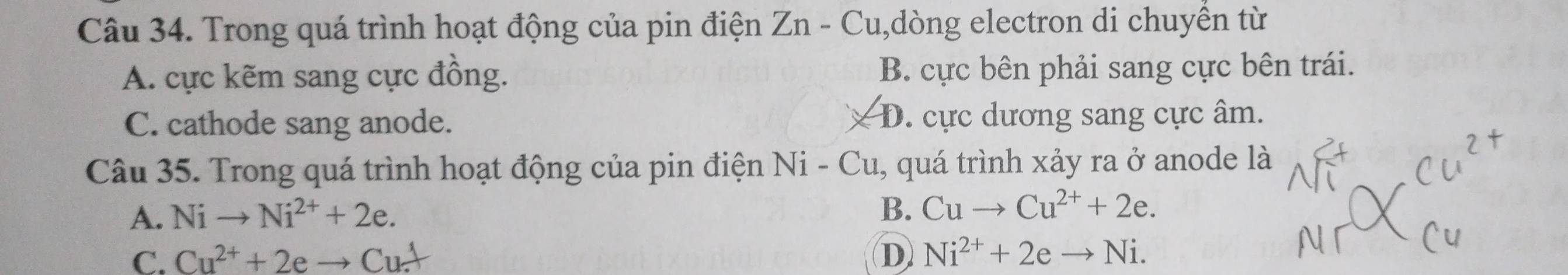 Trong quá trình hoạt động của pin điện Zn - Cu,dòng electron di chuyền từ
A. cực kẽm sang cực đồng. B. cực bên phải sang cực bên trái.
C. cathode sang anode. D. cực dương sang cực âm.
Câu 35. Trong quá trình hoạt động của pin điện Ni-Cu 1, quá trình xảy ra ở anode là
A. Nito Ni^(2+)+2e. B. Cuto Cu^(2+)+2e.
C. Cu^(2+)+2eto Cu^+ D Ni^(2+)+2eto Ni.