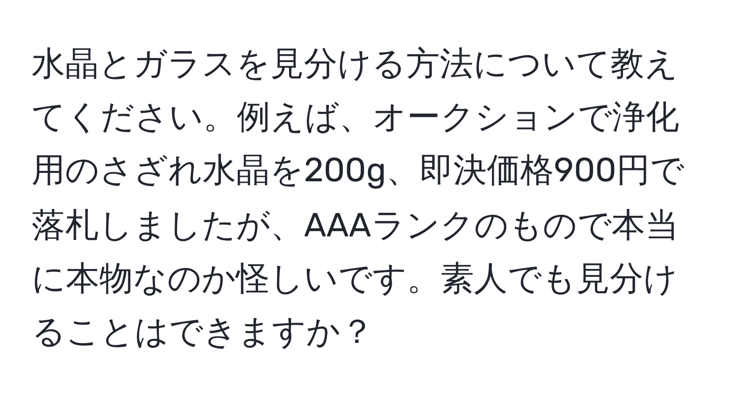 水晶とガラスを見分ける方法について教えてください。例えば、オークションで浄化用のさざれ水晶を200g、即決価格900円で落札しましたが、AAAランクのもので本当に本物なのか怪しいです。素人でも見分けることはできますか？