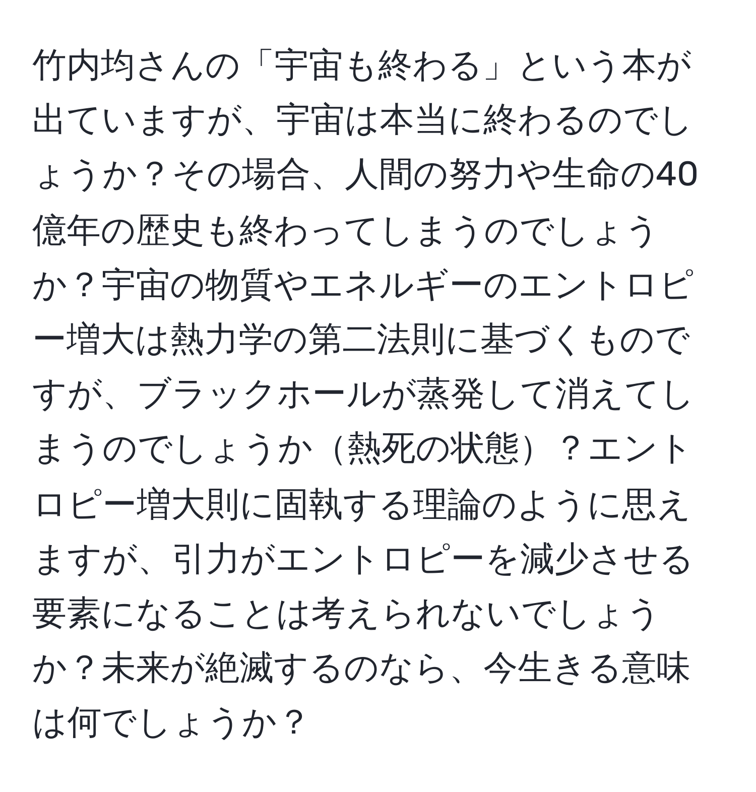 竹内均さんの「宇宙も終わる」という本が出ていますが、宇宙は本当に終わるのでしょうか？その場合、人間の努力や生命の40億年の歴史も終わってしまうのでしょうか？宇宙の物質やエネルギーのエントロピー増大は熱力学の第二法則に基づくものですが、ブラックホールが蒸発して消えてしまうのでしょうか熱死の状態？エントロピー増大則に固執する理論のように思えますが、引力がエントロピーを減少させる要素になることは考えられないでしょうか？未来が絶滅するのなら、今生きる意味は何でしょうか？