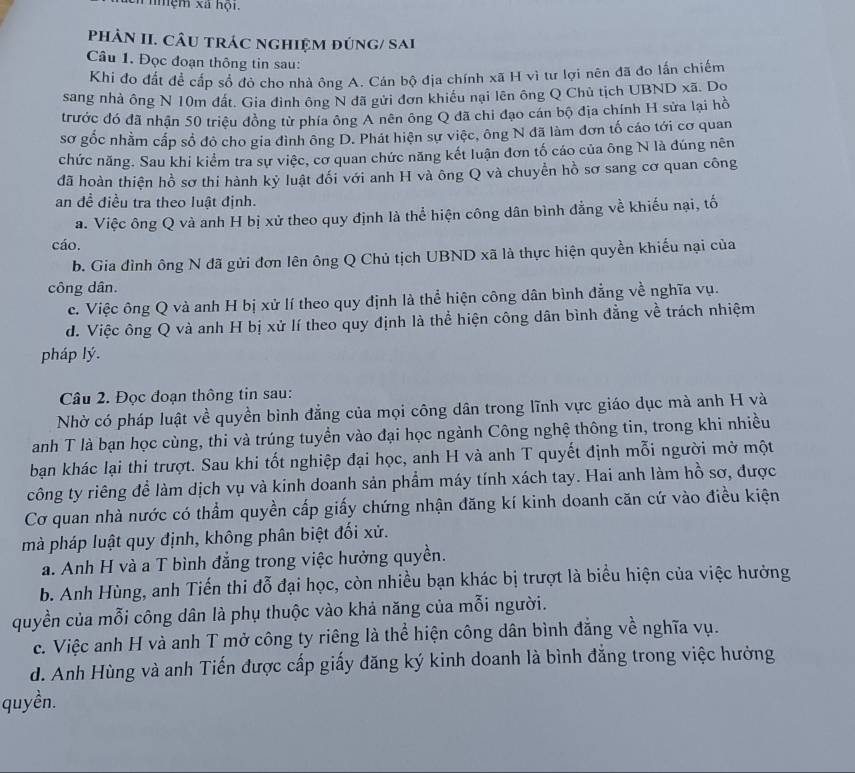 Ei nmệm xã hội.
PhÂN II. CÂU TRÁC nGHIệM đÚNG/ Sai
Câu 1. Đọc đoạn thông tin sau:
Khi đo đất để cấp sổ đỏ cho nhà ông A. Cán bộ địa chính xã H vì tư lợi nên đã đo lấn chiếm
sang nhà ông N 10m đất. Gia đình ông N đã gửi đơn khiều nại lên ông Q Chủ tịch UBND xã. Do
trước đó đã nhận 50 triệu đồng từ phía ông A nên ông Q đã chi đạo cán bộ địa chính H sửa lại hồ
sơ gốc nhằm cấp số đô cho gia đình ông D. Phát hiện sự việc, ông N đã làm đơn tố cáo tới cơ quan
chức năng. Sau khi kiểm tra sự việc, cơ quan chức năng kết luận đơn tố cáo của ông N là đúng nên
đã hoàn thiện hồ sơ thi hành kỳ luật đối với anh H và ông Q và chuyển hồ sơ sang cơ quan công
an đề điều tra theo luật định.
a. Việc ông Q và anh H bị xử theo quy định là thể hiện công dân bình đẳng về khiếu nại, tố
cáo.
b. Gia đình ông N đã gửi đơn lên ông Q Chủ tịch UBND xã là thực hiện quyền khiếu nại của
công dân.
c. Việc ông Q và anh H bị xử lí theo quy định là thể hiện công dân bình đẳng về nghĩa vụ.
d. Việc ông Q và anh H bị xử lí theo quy định là thể hiện công dân bình đẳng về trách nhiệm
pháp lý.
Câu 2. Đọc đoạn thông tin sau:
Nhờ có pháp luật về quyền bình đẳng của mọi công dân trong lĩnh vực giáo dục mà anh H và
anh T là bạn học cùng, thi và trúng tuyển vào đại học ngành Công nghệ thông tin, trong khi nhiều
bạn khác lại thi trượt. Sau khi tốt nghiệp đại học, anh H và anh T quyết định mỗi người mở một
công ty riêng để làm dịch vụ và kinh doanh sản phẩm máy tính xách tay. Hai anh làm hồ sơ, được
Cơ quan nhà nước có thẩm quyền cấp giấy chứng nhận đăng kí kinh doanh căn cứ vào điều kiện
mà pháp luật quy định, không phân biệt đối xử.
a. Anh H và a T bình đẳng trong việc hưởng quyền.
b. Anh Hùng, anh Tiến thi đỗ đại học, còn nhiều bạn khác bị trượt là biểu hiện của việc hưởng
quyền của mỗi công dân là phụ thuộc vào khả năng của mỗi người.
c. Việc anh H và anh T mở công ty riêng là thể hiện công dân bình đằng về nghĩa vụ.
d. Anh Hùng và anh Tiến được cấp giấy đăng ký kinh doanh là bình đẳng trong việc hưởng
quyền.