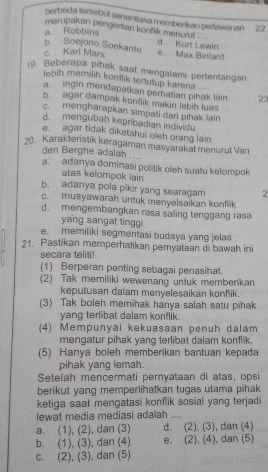 berbeda tersebut senantiasa memberikan perlawanan 22 
merupakan pengertian konflik menurut . ...
a. Robbins
d. Kurt Lewin
b. Soejono Soekanto e. Max Binlard
c. . Karl Marx
19. Beberapa pihak saat mengalami pertentangan
lebih memilih konflik tertutup karena ....
a. ingin mendapatkan perhatian pihak lain 23
b. agar dampak konflik makin lebih luas
c. mengharapkan simpati dari pihak lain
d. mengubah kepribadian individu
e. agar tidak diketahui oleh orang lain
20. Karakteristik keragaman masyarakat menurut Van
den Berghe adalah ....
a. adanya dominasi politik oleh suatu kelompok
atas kelompok lain
b. adanya pola pikir yang searagam
2
c. musyawarah untuk menyelsaikan konflik
d. mengembangkan rasa saling tenggang rasa
yang sangat tinggi
e. memiliki segmentasi budaya yang jelas
21. Pastikan memperhatikan pernyataan di bawah ini
secara teliti!
(1) Berperan penting sebagai penasihat.
(2) Tak memiliki wewenang untuk memberikan
keputusan dalam menyelesaikan konflik.
(3) Tak boleh memihak hanya salah satu pihak
yang terlibat dalam konflik.
(4) Mempunyai kekuasaan penuh dalam
mengatur pihak yang terlibat dalam konflik.
(5) Hanya boleh memberikan bantuan kepada
pihak yang lemah.
Setelah mencermati pernyataan di atas, opsi
berikut yang memperlihatkan tugas utama pihak
ketiga saat mengatasi konflik sosial yang terjadi
lewat media mediasi adalah ....
a. (1), (2), dan (3) d. . (2), (3), , dan (4)
e.
b. (1), (3), dan (4). (2), (4), dan (5)
c. (2), (3), dan (5)