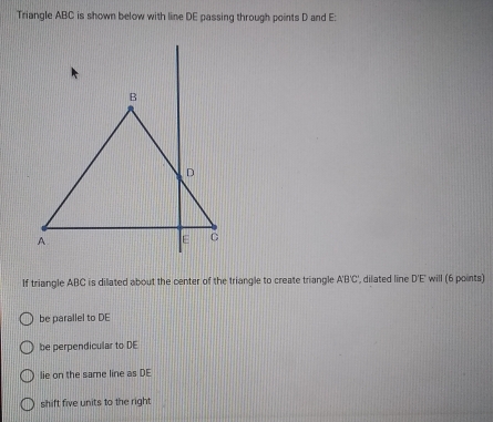 Triangle ABC is shown below with line DE passing through points D and E :
If triangle ABC is dilated about the center of the triangle to create triangle A'B'C', dilated line D'E' will (6 points)
be parallel to DE
be perpendicular to DE
lie on the same line as DE
shift five units to the right