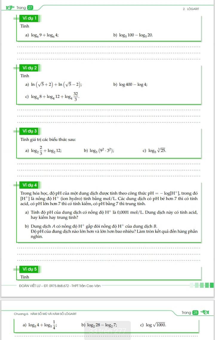 Trang 27 2. LOGARIT
Ví dụ 1
Tính
a) log _69+log _64; b) log _5100-log _520.
Ví dụ 2
Tính
a) ln (sqrt(5)+2)+ln (sqrt(5)-2); b) log 400-log 4;
c) log _48+log _412+log _4 32/3 .
Ví dụ 3
Tính giá trị các biểu thức sau:
a) log _2 2/3 +log _212; b) log _3(9^2· 3^2); c) log _5sqrt[3](25).
Ví dụ a
Trong hóa học, độ pH của một dung dịch được tính theo công thức pH H=-log [H^+], trong đó
[H^+] là nồng doH^+ (ion hydro) tính bằng mol/L. Các dung dịch có pH bé hơn 7 thì có tính
acid, có pH lớn hơn 7 thì có tính kiểm, có pH bằng 7 thì trung tính.
a) Tính độ pH của dung dịch có nồng độ H^+ là 0,0001 mol/L. Dung dịch này có tính acid,
hay kiểm hay trung tính?
b) Dung dịch A có nổng độ H^+ gấp đôi nồng độ H^+ của dung dịch B.
Độ pH của đung dịch nào lớn hơn và lớn hơn bao nhiêu? Làm tròn kết quả đến hàng phần
nghìn.
Ví dụ 5
Tính
ĐOAN VIÊT Lư - ĐT: 0975.868.672 - THPT Trần Cao Văn
Chương 6. HÀM SỐ Mỹ VÀ HÃM SÓ LÔGARIT
Trang
a) log _54+log _5 1/4 ; b) log _228-log _27; c) log sqrt(1000).