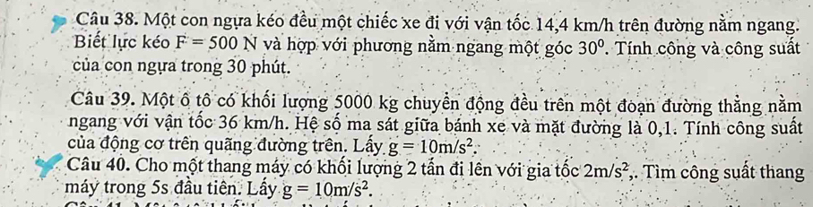 Một con ngựa kéo đều một chiếc xe đi với vận tốc 14,4 km/h trên đường nằm ngang. 
Biết lực kéo F=500N và hợp với phương nằm ngang một góc 30°. Tính công và công suất 
của con ngựa trong 30 phút. 
Câu 39. Một ô tô có khối lượng 5000 kg chuyển động đều trên một đoạn đường thằng nằm 
ngang với vận tốc 36 km/h. Hệ số ma sát giữa bánh xe và mặt đường là 0,1. Tính công suất 
của động cơ trên quãng đường trên. Lấy g=10m/s^2. 
Câu 40. Cho một thang máy có khối lượng 2 tần đi lên với gia tốc 2m/s^2 ,. Tìm công suất thang 
máy trong 5s đầu tiên. Lấy g=10m/s^2.