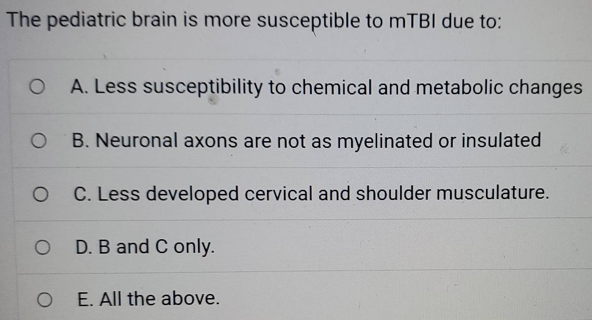 The pediatric brain is more susceptible to mTBI due to:
A. Less susceptibility to chemical and metabolic changes
B. Neuronal axons are not as myelinated or insulated
C. Less developed cervical and shoulder musculature.
D. B and C only.
E. All the above.