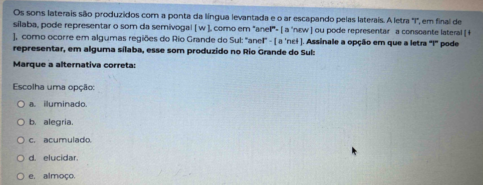 Os sons laterais são produzidos com a ponta da língua levantada e o ar escapando pelas laterais. A letra "I", em final de
sílaba, pode representar o som da semivogal [ w ], como em “anel”- [ a ‘nɛw ] ou pode representar a consoante lateral [ +
), como ocorre em algumas regiões do Rio Grande do Sul: “anel” - [ a 'nɛł ]. Assinale a opção em que a letra “I” pode
representar, em alguma sílaba, esse som produzido no Rio Grande do Sul:
Marque a alternativa correta:
Escolha uma opção:
a. iluminado.
b. alegria.
c. acumulado.
d. elucidar.
e. almoço.