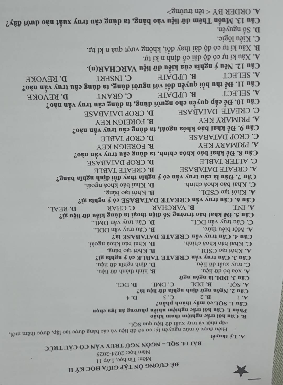 đẻ cương Ôn tập giữa học kỳ II
Môn: Tin học, Lớp 11
Năm học: 2024-2025
bài 14. SQL - nGôN ngữ tRuY Ván Có CáU tRÚc
A. Lý thuyết
Hiểu được ở mức nguyên lý: cơ sở dữ liệu và các bảng được tạo lập, được thêm mới,
cập nhật và truy xuất dữ liệu qua SQL
B. Câu hỏi trắc nghiệm tham khảo
Phần I. Câu hỏi trắc nghiệm nhiều phương án lựa chọn
Câu 1. SQL có mấy thành phần?
A. 1 B. 2 C. 3 D. 4
Câu 2. Ngôn ngữ định nghĩa dữ liệu là?
A. SQL B. DDL C. DML D. DCL
Câu 3. DDL là ngôn ngữ
A. xóa bỏ dữ liệu. B. hình thành dữ liệu.
C. truy xuất dữ liệu. D. định nghĩa dữ liệu.
Câu 3. Câu truy vấn CREATE TABLE có ý nghĩa gì?
A. Khởi tạo CSDL. B. Khởi tạo bảng.
C. Khai báo khoá chính. D. Khai báo khoá ngoài.
Câu 4. Câu truy vấn CREATE DATABASE là?
A. Một biểu thức. B. Câu truy vấn DDL.
C. Câu truy vấn DCL. D. Câu truy vấn DML.
Câu 5. Để khai báo trường Số điện thoại ta dùng kiểu dữ liệu gì?
A. INT. B. VARCHAR C. CHAR D. REAL.
Câu 6. Câu truy vấn CREATE DATABASE có ý nghĩa gì?
A. Khởi tạo CSDL. B. Khởi tạo bảng.
C. Khai báo khoá chính. D. Khai báo khoá ngoài.
Câu 7. Đâu là câu truy vấn có ý nghĩa thay đổi định nghĩa bảng?
A. CREATE DATABASE B. CREATE TABLE
C. ALTER TABLE D. CROP DATABASE
Câu 8. Để khai báo khóa chính, ta dùng câu truy vấn nào?
A. PRIMARY KEY B. FOREIGN KEY
C. CROP DATABASE D. CROP TABLE
Câu 9. Để khai báo khóa ngoài, ta dùng câu truy vấn nào?
A. PRIMARY KEY B. FOREIGN KEY
C. CREATE DATABASE D. CROP DATABASE
Câu 10. Để cấp quyền cho người dùng, ta dùng câu truy vấn nào?
A. SELECT B. UPDATE C. GRANT D. REVOKE
Câu 11. Để thu hồi quyền đối với người dùng, ta dùng câu truy vấn nào?
A. SELECT B. UPDATE C. INSERT D. REVOKE
Câu 12. Nêu ý nghĩa của kiểu dữ liệu VARCHAR(n).
A. Xâu kí tự có độ dài cố định n kí tự.
B. Xâu kí tự có độ dài thay đổi, không vượt quá n kí tự.
C. Kiểu lôgic.
D. Số nguyên.
Câu 13. Muốn Thêm dữ liệu vào bảng, ta dùng câu truy xuất nào dưới đây?
A. ORDER BY < tên trường>