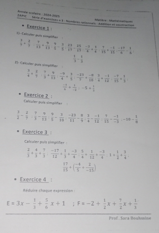 Année scolaire : 2024-2025
Matière : Mathématiques
2APIC Série d'exercices n 3 : Nombres rationnels : Addition et soustraction
Exercice 1 :
1)- Calculer puis simplifier :
 3/7 + 2/7 : 7/13 + 9/13 : 9/5 - 3/5 : 23/17 - 25/17 : (-3)/4 + 1/4 : 7/15 + (-1)/15 : (-17)/6 - 1/6 :
 1/3 - 1/3 
2)- Calculer puis simplifier :
 3/4 + 2/7 : 7/3 + 9/13 : (-9)/4 + 3/5 : (-23)/7 + (-8)/10 : 3/4 + (-1)/12 : (-7)/15 + 1/3 ;
 (-1)/6 + 1/-2 ;-5+ 1/3 
Exercice 2 :
Calculer puis simplifier  :
 3/2 - 2/7 ; 7/3 - 9/13 : 9/5 - 3/10 ; (-23)/11 - 8/9 ; 3/4 - (-1)/12 ; 7/15 - (-1)/-3 ;-10- 1/8 
Exercice 3 :
Calculer puis simplifier :
 2/3 + 4/3 + 7/3 : (-17)/12 + 1/3 + (-3)/4 : 5/4 + 1/12 + (-3)/4 :1+ 1/2 + 3/4 ;
 17/15 +( (-4)/5 + 2/-15 )
Exercice 4 :
Réduire chaque expression :
E=3x- 1/3 + 5/6 x+1 ;F=-2+ 1/2 x+ 7/2 x+ 1/3 
Prof . Sara Bouhssine