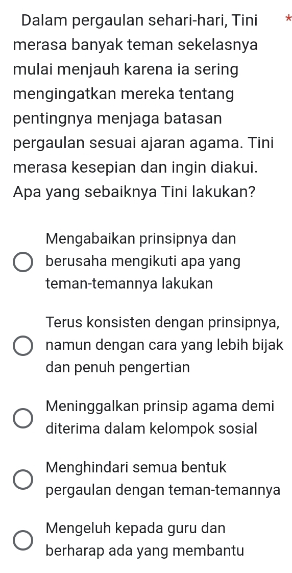 Dalam pergaulan sehari-hari, Tini *
merasa banyak teman sekelasnya
mulai menjauh karena ia sering
mengingatkan mereka tentang
pentingnya menjaga batasan
pergaulan sesuai ajaran agama. Tini
merasa kesepian dan ingin diakui.
Apa yang sebaiknya Tini lakukan?
Mengabaikan prinsipnya dan
berusaha mengikuti apa yang
teman-temannya lakukan
Terus konsisten dengan prinsipnya,
namun dengan cara yang lebih bijak
dan penuh pengertian
Meninggalkan prinsip agama demi
diterima dalam kelompok sosial
Menghindari semua bentuk
pergaulan dengan teman-temannya
Mengeluh kepada guru dan
berharap ada yang membantu