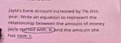 Jayla's bank account increased by 7% this
year. Write an equation to represent the 
relationship between the amount of money 
Jayla started with, 5. and the amount she 
has now, C