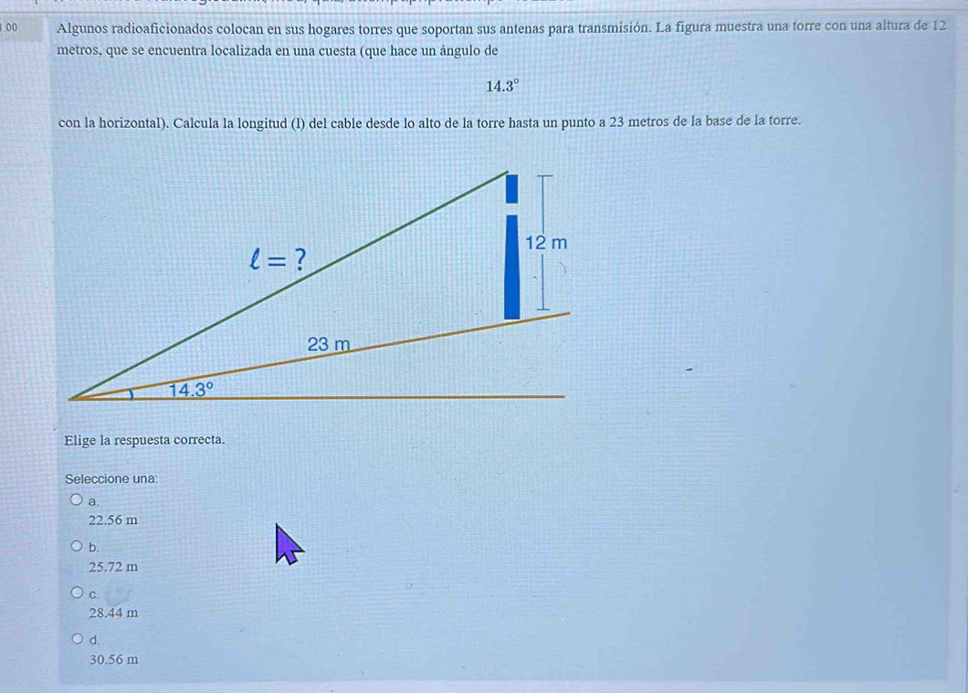 1.00 Algunos radioaficionados colocan en sus hogares torres que soportan sus antenas para transmisión. La figura muestra una torre con una altura de 12
metros, que se encuentra localizada en una cuesta (que hace un ángulo de
14.3°
con la horizontal). Calcula la longitud (l) del cable desde lo alto de la torre hasta un punto a 23 metros de la base de la torre.
Elige la respuesta correcta.
Seleccione una:
a.
22.56 m
b.
25.72 m
C.
28.44 m
d.
30.56 m