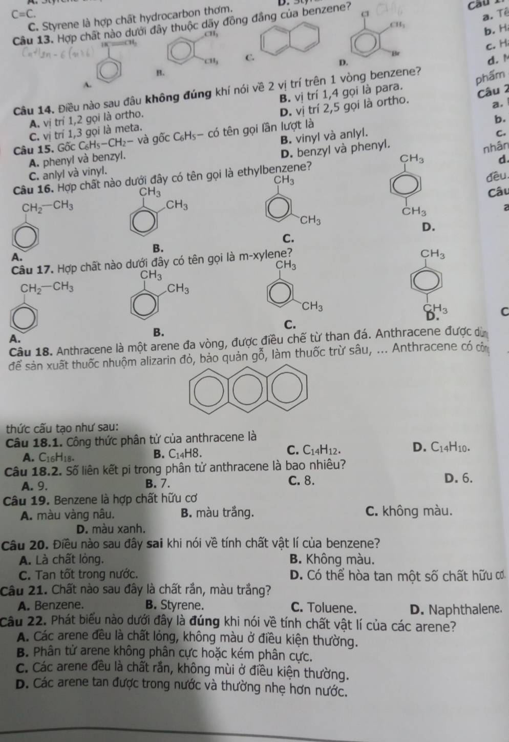 C=C. a. Tê
C. Styrene là hợp chất hydrocarbon thơm.
c
Câu 13. Hợp chất nào dưới đây thuộc dãy đồng đẳng của benzene? Cầu 1
CH_3
11_1
b. H
c. H
CH_3 C. d. M
D.
B.
A.
Câu 14. Điều nào sau đâu không đúng khí nói về 2 vị trí trên 1 vòng benzene?
phẩm
A. vị trí 1,2 gọi là ortho. B. vị trí 1,4 gọi là para.
Câu 2
C. vị trí 1,3 gọi là meta. D. vi trí 2,5 gọi là ortho.
a.
Câu 15. Gốc C_6H_5-CH_2- và ghat OcC_6H_5-chat O 6 tên gọi lần lượt là
b.
B. vinyl và anlyl.
C.
nhân
A. phenyl và benzyl. d.
C. anlyl và vinyl. D. benzyl và phenyl.
Câu 16. Hợp chất nào dưới đây có tên gọi là ethylbe e? CH_3
CH_3
CH_3 đều
Câu
CH_2-CH_3
CH_3
CH_3
a
CH_3
D.
C.
B.
A.
Câu 17. Hợp chất nào dưới đây có tên gọi là m-xy ene?
CH_3
CH_3
( CH_3
CH_2-CH_3
CH_3
CH_3
H_3 C
C.
B.
A.
Câu 18. Anthracene là một arene đa vòng, được điều chế từ than đá. Anthracene được dù
để sản xuất thuốc nhuộm aliarin đỏ, bảo quản gỗ, làm thuốc trừ sâu, ... Anthracene có cô
thức cấu tạo như sau:
Câu 18.1. Công thức phân tử của anthracene là
C.
A. C_16H_1 A. B. C14H8. C_14H_12. D. C_14H_10.
Câu 18.2. Số liên kết pi trong phân tử anthracene là bao nhiêu?
A. 9. B. 7. C. 8.
D. 6.
Câu 19. Benzene là hợp chất hữu cơ
A. màu vàng nâu. B. màu trắng. C. không màu.
D. màu xanh.
Câu 20. Điều nào sau đây sai khi nói về tính chất vật lí của benzene?
A. Là chất lòng. B. Không màu.
C. Tan tốt trong nước. D. Có thể hòa tan một số chất hữu cơ
Câu 21. Chất nào sau đây là chất rắn, màu trắng?
A. Benzene. B. Styrene. C. Toluene. D. Naphthalene.
Câu 22. Phát biểu nào dưới đây là đúng khi nói về tính chất vật lí của các arene?
A. Các arene đều là chất lỏng, không màu ở điều kiện thường.
B. Phân tử arene không phân cực hoặc kém phân cực.
c. Các arene đều là chất rắn, không mùi ở điều kiện thường.
D. Các arene tan được trong nước và thường nhẹ hơn nước.