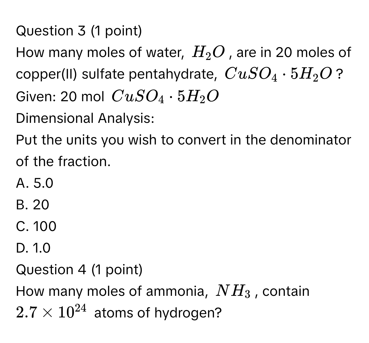 How many moles of water, $H_2O$, are in 20 moles of copper(II) sulfate pentahydrate, $CuSO_4· 5H_2O$?
Given: 20 mol $CuSO_4· 5H_2O$
Dimensional Analysis:
Put the units you wish to convert in the denominator of the fraction.
A. 5.0
B. 20
C. 100
D. 1.0
Question 4 (1 point)
How many moles of ammonia, $NH_3$, contain $2.7 * 10^(24)$ atoms of hydrogen?