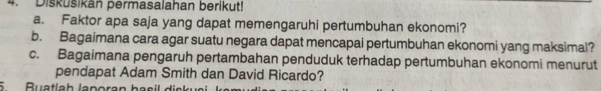 Diskušikan permasalahan berikut! 
a. Faktor apa saja yang dapat memengaruhi pertumbuhan ekonomi? 
b. Bagaimana cara agar suatu negara dapat mencapai pertumbuhan ekonomi yang maksimal? 
c. Bagaimana pengaruh pertambahan penduduk terhadap pertumbuhan ekonomi menurut 
pendapat Adam Smith dan David Ricardo? 
S Buatlah laporan hasil disk us