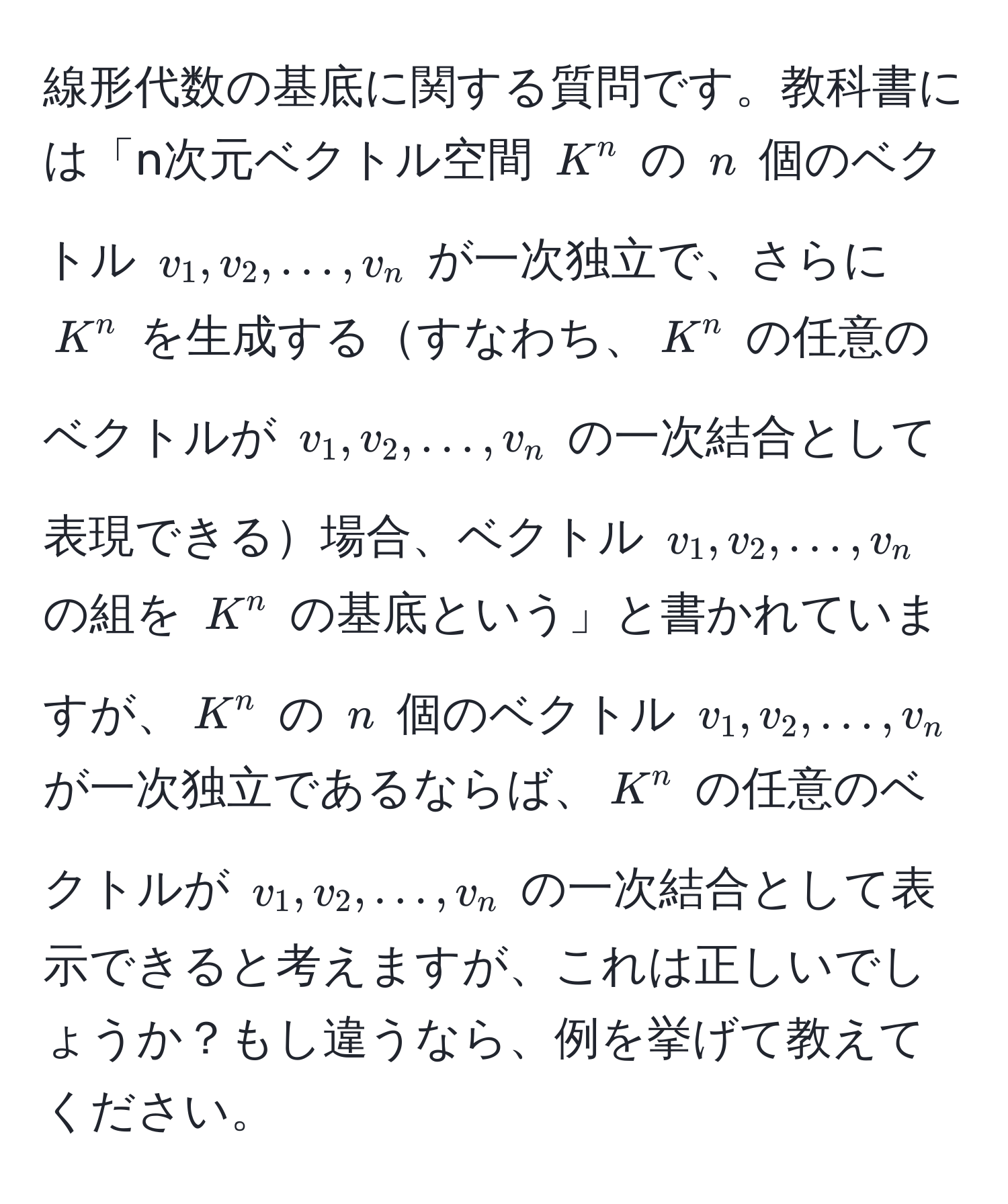 線形代数の基底に関する質問です。教科書には「n次元ベクトル空間 $K^n$ の $n$ 個のベクトル $v_1, v_2, ..., v_n$ が一次独立で、さらに $K^n$ を生成するすなわち、$K^n$ の任意のベクトルが $v_1, v_2, ..., v_n$ の一次結合として表現できる場合、ベクトル $v_1, v_2, ..., v_n$ の組を $K^n$ の基底という」と書かれていますが、$K^n$ の $n$ 個のベクトル $v_1, v_2, ..., v_n$ が一次独立であるならば、$K^n$ の任意のベクトルが $v_1, v_2, ..., v_n$ の一次結合として表示できると考えますが、これは正しいでしょうか？もし違うなら、例を挙げて教えてください。