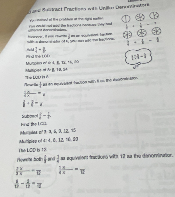 and Subtract Fractions with Unlike Denominators 
You looked at the problem at the right earlier. 
You could not add the fractions because they had  1/2 + 1/6 =? 
different denominators. 
However, if you rewrite  1/2  as an equivalent fraction 
with a denominator of 6, you can add the fractions.  3/6 + 1/6 = 4/6 
Add  1/4 + 3/8 . 
Find the LCD.
 (1* 3)/2* 3 = 3/6 
Multiples of 4 : 4, §, 12, 16, 20
Multiples of 8 : §, 16, 24
The LCD is 8. 
Rewrite  1/4  as an equivalent fraction with 8 as the denominator.
 (1* )/4*  =frac 8
 2/8 + 3/8 =frac 8
Subtract  2/3 - 1/4 . 
Find the LCD. 
Multiples of 3 : 3, 6, 9, 12, 15
Multiples of 4 : 4, 8, 12, 16, 20
The LCD is 12. 
Rewrite both  2/3  and  1/4  as equivalent fractions with 12 as the denominator.
 (2* )/3*  =frac 12  (1* )/4*  =frac 12
 8/12 - 3/12 =frac 12