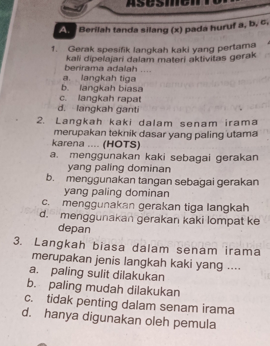 ASCSINICIN
An Berilah tanda silang (x) pada huruf a, b, c,
1. Gerak spesifik langkah kaki yang pertama 
kali dipelajari dalam materi aktivitas gerak
berirama adalah …
a. langkah tiga
b. langkah biasa
c. langkah rapat
d. langkah ganti
2. Langkah kaki dalam senam irama
merupakan teknik dasar yang paling utama
karena .... (HOTS)
a. menggunakan kaki sebagai gerakan
yang paling dominan
b. menggunakan tangan sebagai gerakan
yang paling dominan
c. menggunakan gerakan tiga langkah
d. menggunakan gerakan kaki lompat ke
depan
3. Langkah biasa dalam senam irama
merupakan jenis langkah kaki yang ....
a. paling sulit dilakukan
b. paling mudah dilakukan
c. tidak penting dalam senam irama
d. hanya digunakan oleh pemula