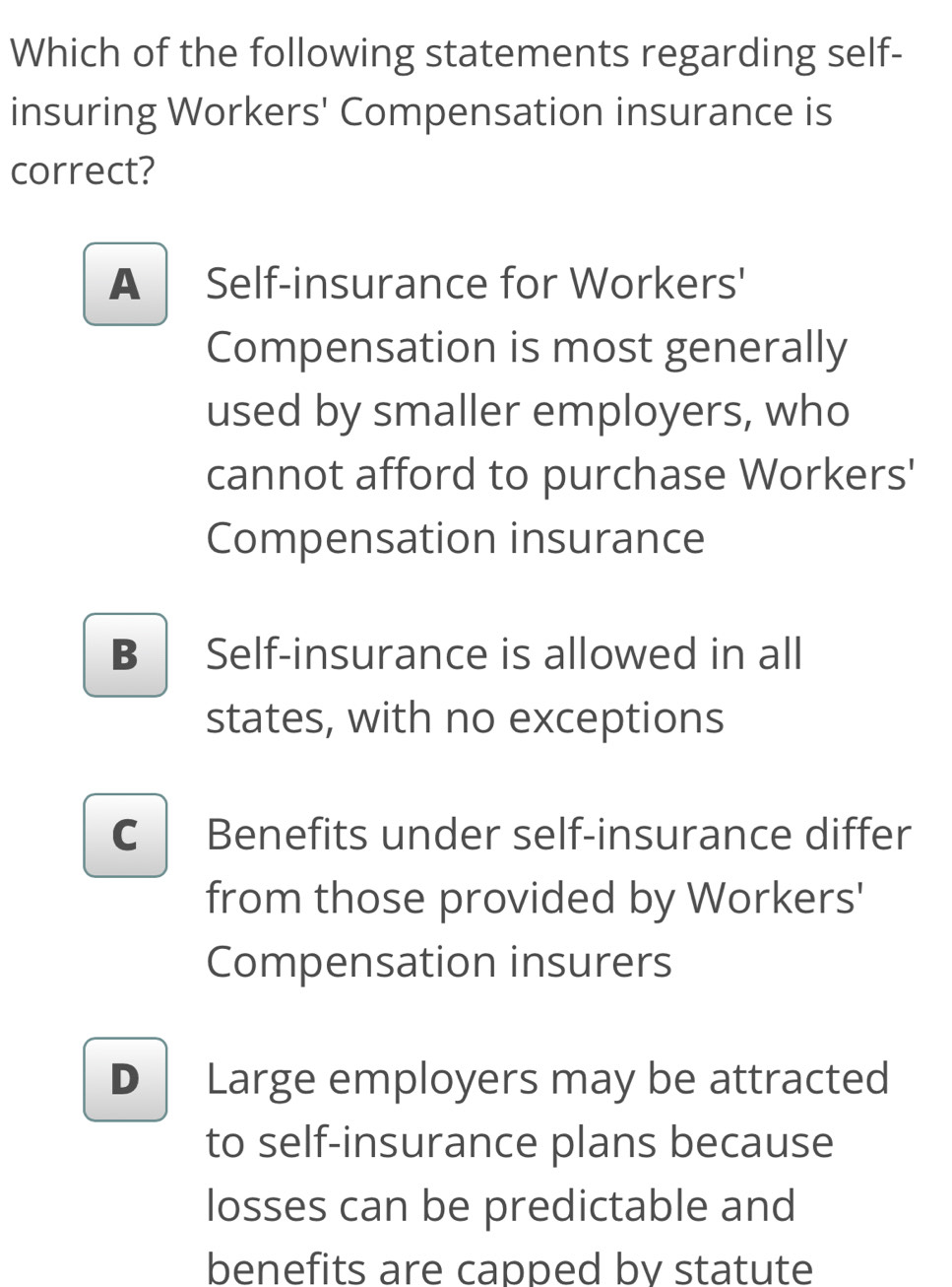 Which of the following statements regarding self-
insuring Workers' Compensation insurance is
correct?
A Self-insurance for Workers'
Compensation is most generally
used by smaller employers, who
cannot afford to purchase Workers'
Compensation insurance
B Self-insurance is allowed in all
states, with no exceptions
C Benefits under self-insurance differ
from those provided by Workers'
Compensation insurers
D Large employers may be attracted
to self-insurance plans because
losses can be predictable and
benefits are capped by statute