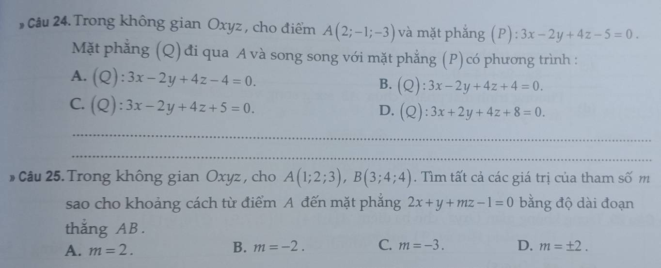 Trong không gian Oxyz , cho điểm A(2;-1;-3) và mặt phẳng (P): 3x-2y+4z-5=0. 
Mặt phẳng (Q) đi qua A và song song với mặt phẳng (P)có phương trình :
A. (Q):3x-2y+4z-4=0. B. (Q):3x-2y+4z+4=0.
C. (Q):3x-2y+4z+5=0. (Q):3x+2y+4z+8=0. 
D.
_
_
* Câu 25. Trong không gian Oxyz , cho A(1;2;3), B(3;4;4). Tìm tất cả các giá trị của tham số m
sao cho khoảng cách từ điểm A đến mặt phẳng 2x+y+mz-1=0 bằng độ dài đoạn
thẳng AB.
A. m=2. B. m=-2. C. m=-3. D. m=± 2.