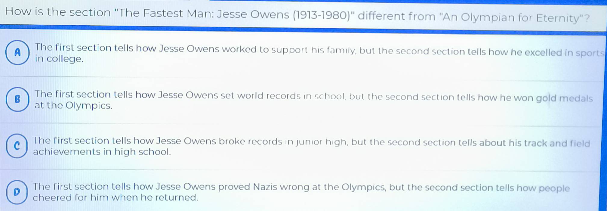 How is the section ''The Fastest Man: Jesse Owens (1913-1980)'' different from ''An Olympian for Eternity''?
The first section tells how Jesse Owens worked to support his family, but the second section tells how he excelled in sports
A in college.
B The first section tells how Jesse Owens set world records in school, but the second section tells how he won gold medals
at the Olympics.
C The first section tells how Jesse Owens broke records in junior high, but the second section tells about his track and field
achievements in high school.
The first section tells how Jesse Owens proved Nazis wrong at the Olympics, but the second section tells how people
cheered for him when he returned.